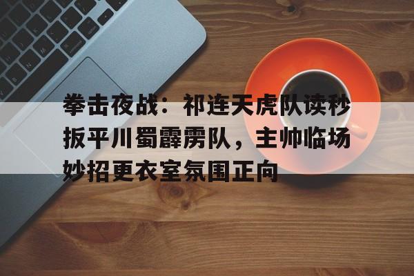 拳击夜战：祁连天虎队读秒扳平川蜀霹雳队，主帅临场妙招更衣室氛围正向